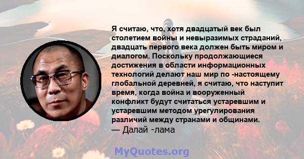 Я считаю, что, хотя двадцатый век был столетием войны и невыразимых страданий, двадцать первого века должен быть миром и диалогом. Поскольку продолжающиеся достижения в области информационных технологий делают наш мир