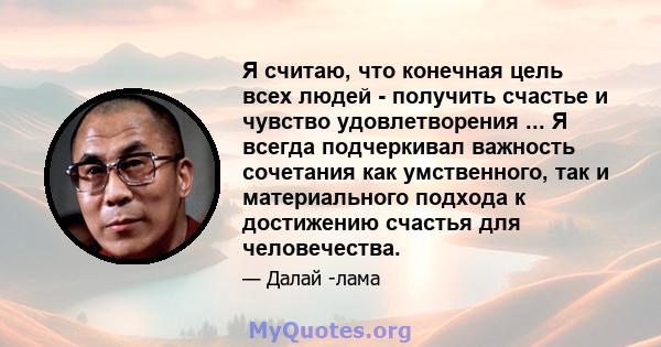 Я считаю, что конечная цель всех людей - получить счастье и чувство удовлетворения ... Я всегда подчеркивал важность сочетания как умственного, так и материального подхода к достижению счастья для человечества.