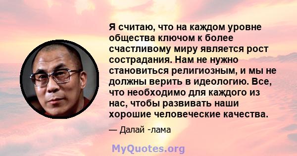 Я считаю, что на каждом уровне общества ключом к более счастливому миру является рост сострадания. Нам не нужно становиться религиозным, и мы не должны верить в идеологию. Все, что необходимо для каждого из нас, чтобы