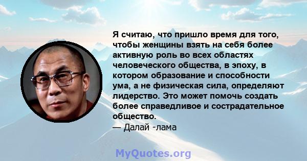 Я считаю, что пришло время для того, чтобы женщины взять на себя более активную роль во всех областях человеческого общества, в эпоху, в котором образование и способности ума, а не физическая сила, определяют лидерство. 