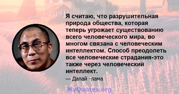 Я считаю, что разрушительная природа общества, которая теперь угрожает существованию всего человеческого мира, во многом связана с человеческим интеллектом. Способ преодолеть все человеческие страдания-это также через