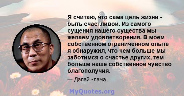 Я считаю, что сама цель жизни - быть счастливой. Из самого сущения нашего существа мы желаем удовлетворения. В моем собственном ограниченном опыте я обнаружил, что чем больше мы заботимся о счастье других, тем больше