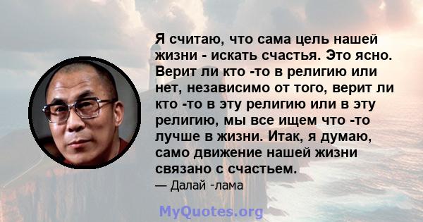 Я считаю, что сама цель нашей жизни - искать счастья. Это ясно. Верит ли кто -то в религию или нет, независимо от того, верит ли кто -то в эту религию или в эту религию, мы все ищем что -то лучше в жизни. Итак, я думаю, 