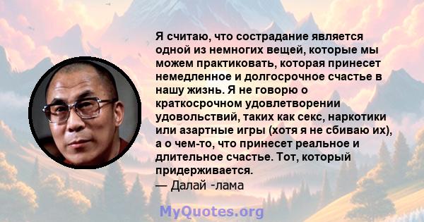 Я считаю, что сострадание является одной из немногих вещей, которые мы можем практиковать, которая принесет немедленное и долгосрочное счастье в нашу жизнь. Я не говорю о краткосрочном удовлетворении удовольствий, таких 