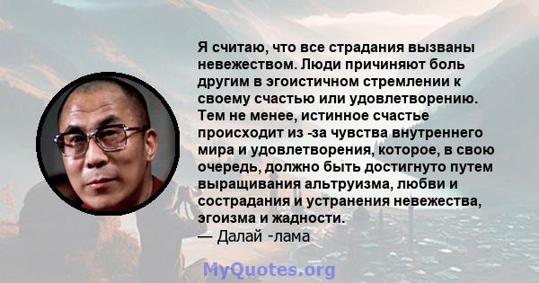 Я считаю, что все страдания вызваны невежеством. Люди причиняют боль другим в эгоистичном стремлении к своему счастью или удовлетворению. Тем не менее, истинное счастье происходит из -за чувства внутреннего мира и