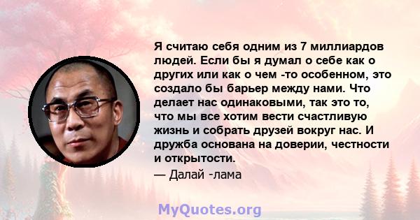 Я считаю себя одним из 7 миллиардов людей. Если бы я думал о себе как о других или как о чем -то особенном, это создало бы барьер между нами. Что делает нас одинаковыми, так это то, что мы все хотим вести счастливую