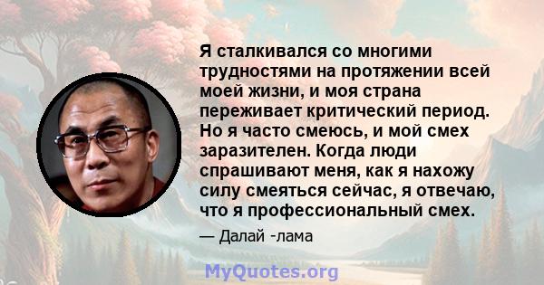 Я сталкивался со многими трудностями на протяжении всей моей жизни, и моя страна переживает критический период. Но я часто смеюсь, и мой смех заразителен. Когда люди спрашивают меня, как я нахожу силу смеяться сейчас, я 