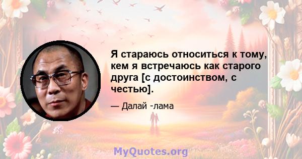 Я стараюсь относиться к тому, кем я встречаюсь как старого друга [с достоинством, с честью].