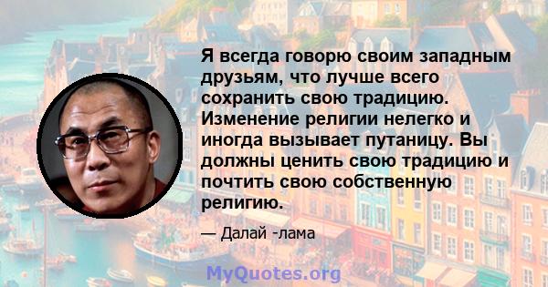 Я всегда говорю своим западным друзьям, что лучше всего сохранить свою традицию. Изменение религии нелегко и иногда вызывает путаницу. Вы должны ценить свою традицию и почтить свою собственную религию.