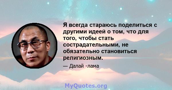 Я всегда стараюсь поделиться с другими идеей о том, что для того, чтобы стать сострадательными, не обязательно становиться религиозным.