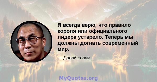 Я всегда верю, что правило короля или официального лидера устарело. Теперь мы должны догнать современный мир.