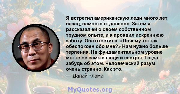 Я встретил американскую леди много лет назад, намного отдаленно. Затем я рассказал ей о своем собственном трудном опыте, и я проявил искреннюю заботу. Она ответила: «Почему ты так обеспокоен обо мне?» Нам нужно больше