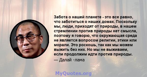 Забота о нашей планете - это все равно, что заботиться о наших домах. Поскольку мы, люди, приходят от природы, в нашем стремлении против природы нет смысла, поэтому я говорю, что окружающая среда не является вопросом