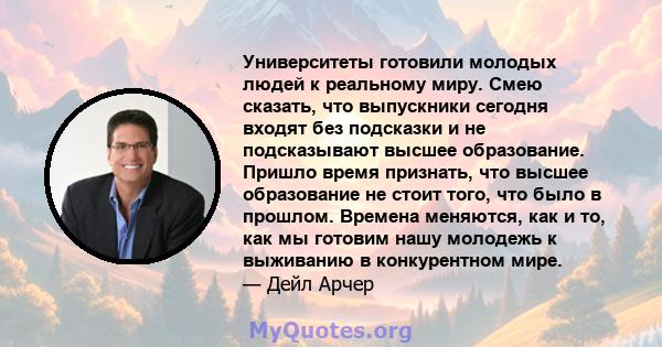 Университеты готовили молодых людей к реальному миру. Смею сказать, что выпускники сегодня входят без подсказки и не подсказывают высшее образование. Пришло время признать, что высшее образование не стоит того, что было 