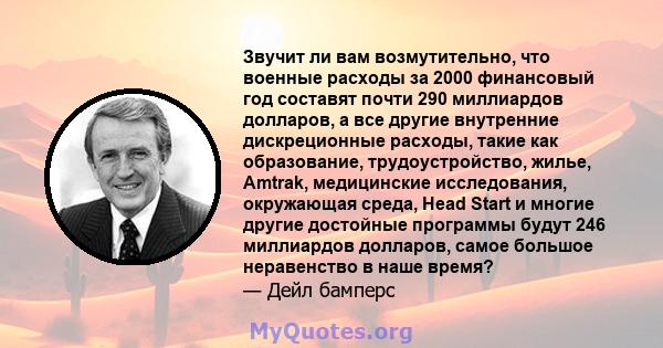 Звучит ли вам возмутительно, что военные расходы за 2000 финансовый год составят почти 290 миллиардов долларов, а все другие внутренние дискреционные расходы, такие как образование, трудоустройство, жилье, Amtrak,