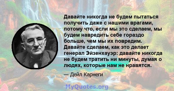 Давайте никогда не будем пытаться получить даже с нашими врагами, потому что, если мы это сделаем, мы будем навредить себе гораздо больше, чем мы их повредим. Давайте сделаем, как это делает генерал Эйзенхауэр: давайте