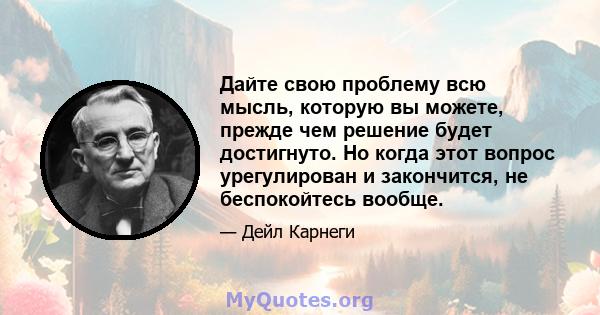 Дайте свою проблему всю мысль, которую вы можете, прежде чем решение будет достигнуто. Но когда этот вопрос урегулирован и закончится, не беспокойтесь вообще.