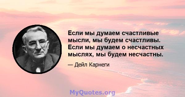 Если мы думаем счастливые мысли, мы будем счастливы. Если мы думаем о несчастных мыслях, мы будем несчастны.