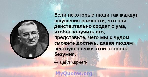 Если некоторые люди так жаждут ощущения важности, что они действительно сходят с ума, чтобы получить его, представьте, чего мы с чудом сможете достичь, давая людям честную оценку этой стороны безумия.