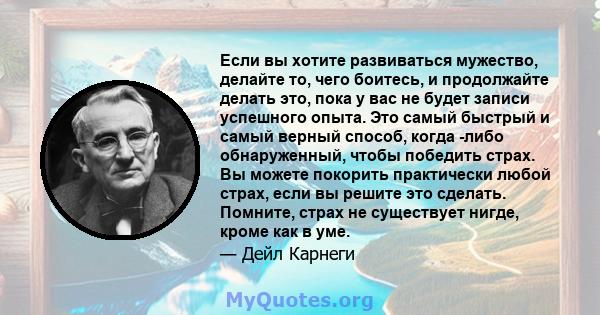 Если вы хотите развиваться мужество, делайте то, чего боитесь, и продолжайте делать это, пока у вас не будет записи успешного опыта. Это самый быстрый и самый верный способ, когда -либо обнаруженный, чтобы победить