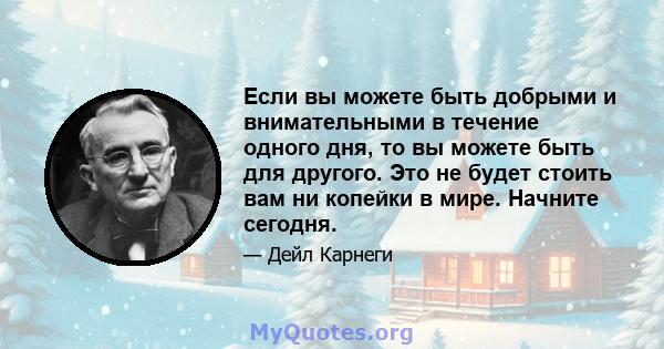 Если вы можете быть добрыми и внимательными в течение одного дня, то вы можете быть для другого. Это не будет стоить вам ни копейки в мире. Начните сегодня.