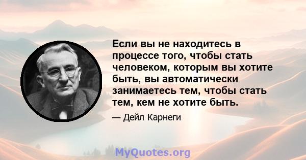 Если вы не находитесь в процессе того, чтобы стать человеком, которым вы хотите быть, вы автоматически занимаетесь тем, чтобы стать тем, кем не хотите быть.