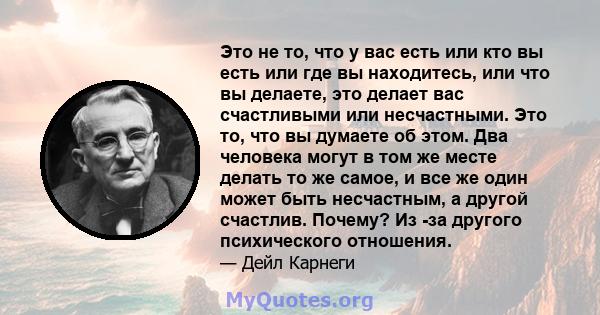 Это не то, что у вас есть или кто вы есть или где вы находитесь, или что вы делаете, это делает вас счастливыми или несчастными. Это то, что вы думаете об этом. Два человека могут в том же месте делать то же самое, и