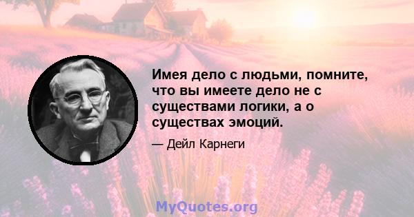 Имея дело с людьми, помните, что вы имеете дело не с существами логики, а о существах эмоций.