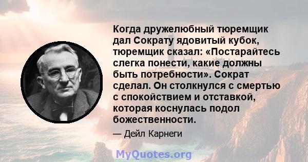 Когда дружелюбный тюремщик дал Сократу ядовитый кубок, тюремщик сказал: «Постарайтесь слегка понести, какие должны быть потребности». Сократ сделал. Он столкнулся с смертью с спокойствием и отставкой, которая коснулась