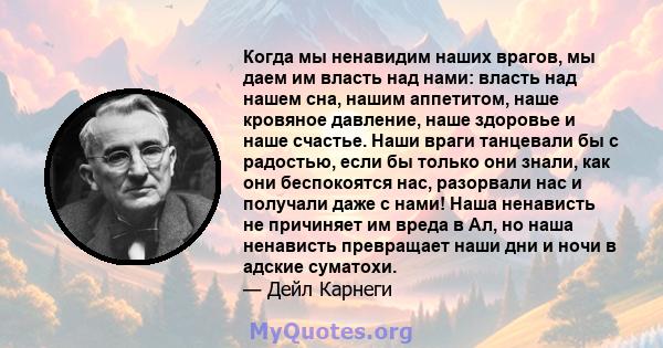 Когда мы ненавидим наших врагов, мы даем им власть над нами: власть над нашем сна, нашим аппетитом, наше кровяное давление, наше здоровье и наше счастье. Наши враги танцевали бы с радостью, если бы только они знали, как 