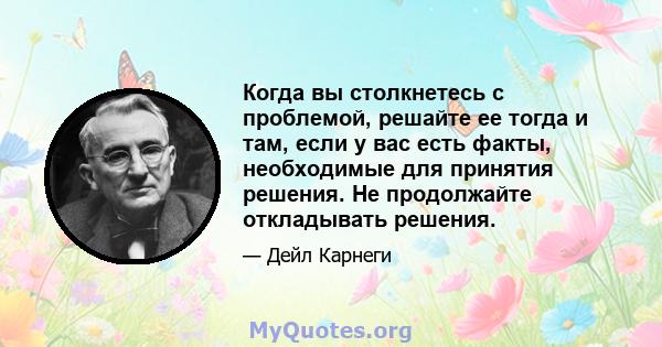 Когда вы столкнетесь с проблемой, решайте ее тогда и там, если у вас есть факты, необходимые для принятия решения. Не продолжайте откладывать решения.