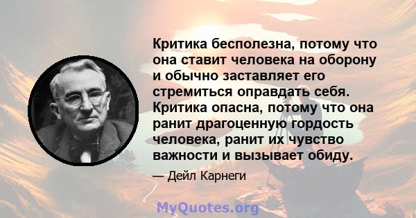 Критика бесполезна, потому что она ставит человека на оборону и обычно заставляет его стремиться оправдать себя. Критика опасна, потому что она ранит драгоценную гордость человека, ранит их чувство важности и вызывает