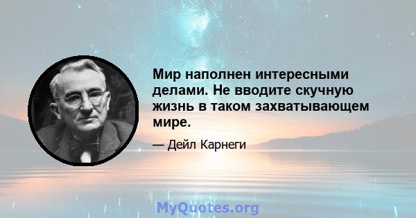 Мир наполнен интересными делами. Не вводите скучную жизнь в таком захватывающем мире.