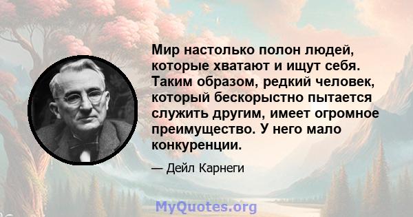 Мир настолько полон людей, которые хватают и ищут себя. Таким образом, редкий человек, который бескорыстно пытается служить другим, имеет огромное преимущество. У него мало конкуренции.