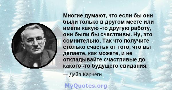 Многие думают, что если бы они были только в другом месте или имели какую -то другую работу, они были бы счастливы. Ну, это сомнительно. Так что получите столько счастья от того, что вы делаете, как можете, и не