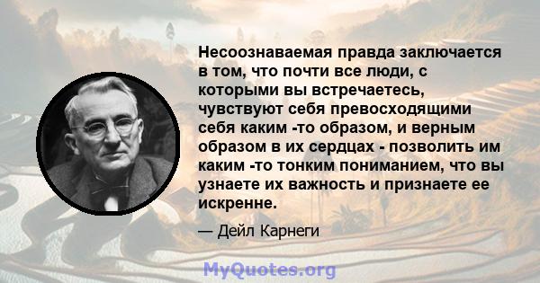 Несоознаваемая правда заключается в том, что почти все люди, с которыми вы встречаетесь, чувствуют себя превосходящими себя каким -то образом, и верным образом в их сердцах - позволить им каким -то тонким пониманием,