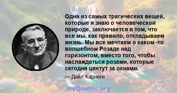 Одна из самых трагических вещей, которые я знаю о человеческой природе, заключается в том, что все мы, как правило, откладываем жизнь. Мы все мечтаем о каком -то волшебном Розаде над горизонтом, вместо того, чтобы