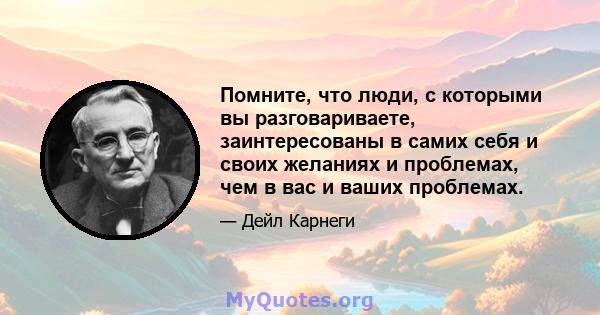 Помните, что люди, с которыми вы разговариваете, заинтересованы в самих себя и своих желаниях и проблемах, чем в вас и ваших проблемах.