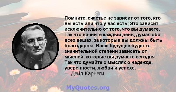 Помните, счастье не зависит от того, кто вы есть или что у вас есть; Это зависит исключительно от того, что вы думаете. Так что начните каждый день, думая обо всех вещах, за которые вы должны быть благодарны. Ваше