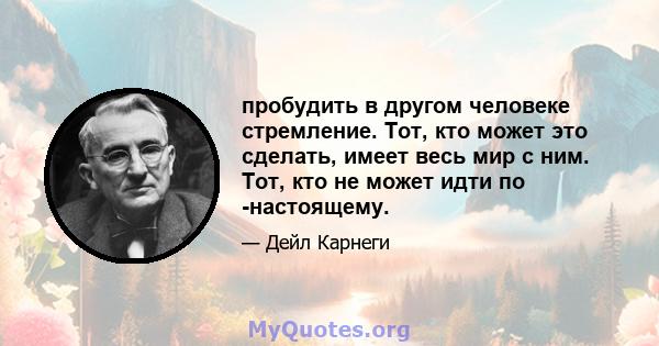 пробудить в другом человеке стремление. Тот, кто может это сделать, имеет весь мир с ним. Тот, кто не может идти по -настоящему.