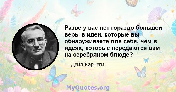 Разве у вас нет гораздо большей веры в идеи, которые вы обнаруживаете для себя, чем в идеях, которые передаются вам на серебряном блюде?