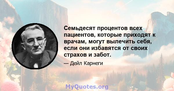 Семьдесят процентов всех пациентов, которые приходят к врачам, могут вылечить себя, если они избавятся от своих страхов и забот.