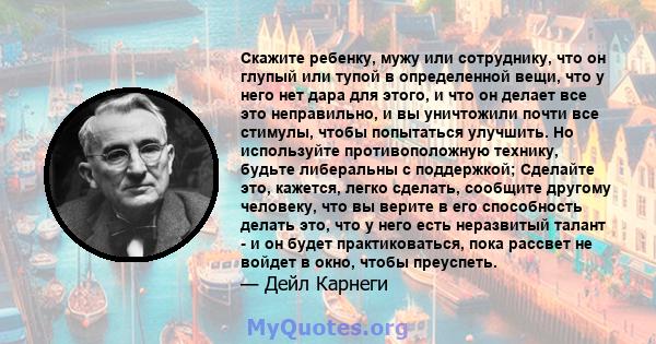 Скажите ребенку, мужу или сотруднику, что он глупый или тупой в определенной вещи, что у него нет дара для этого, и что он делает все это неправильно, и вы уничтожили почти все стимулы, чтобы попытаться улучшить. Но