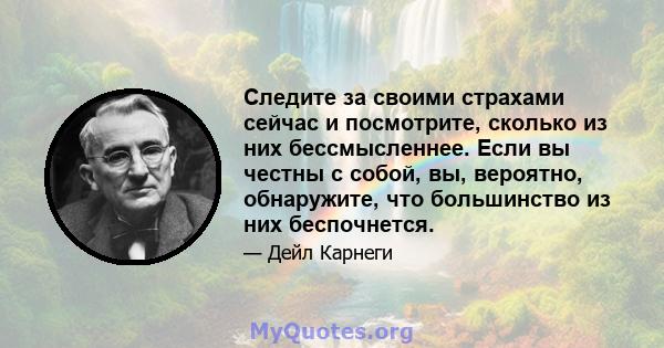 Следите за своими страхами сейчас и посмотрите, сколько из них бессмысленнее. Если вы честны с собой, вы, вероятно, обнаружите, что большинство из них беспочнется.