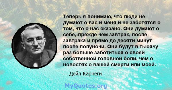 Теперь я понимаю, что люди не думают о вас и меня и не заботятся о том, что о нас сказано. Они думают о себе,-прежде чем завтрак, после завтрака и прямо до десяти минут после полуночи. Они будут в тысячу раз больше