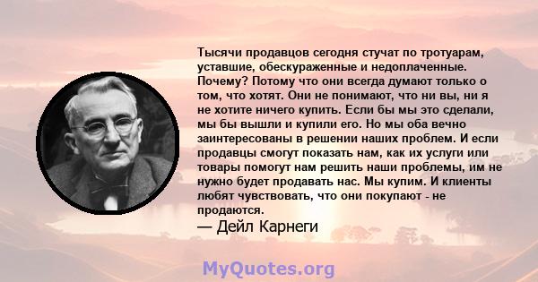 Тысячи продавцов сегодня стучат по тротуарам, уставшие, обескураженные и недоплаченные. Почему? Потому что они всегда думают только о том, что хотят. Они не понимают, что ни вы, ни я не хотите ничего купить. Если бы мы