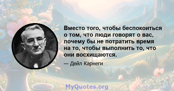 Вместо того, чтобы беспокоиться о том, что люди говорят о вас, почему бы не потратить время на то, чтобы выполнить то, что они восхищаются.