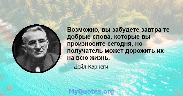 Возможно, вы забудете завтра те добрые слова, которые вы произносите сегодня, но получатель может дорожить их на всю жизнь.