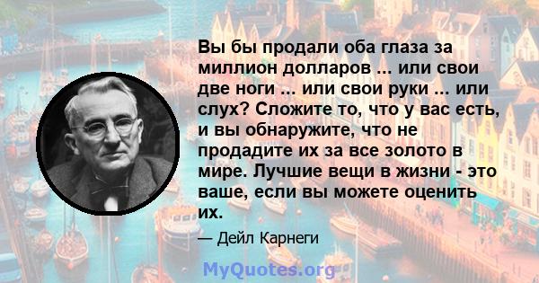 Вы бы продали оба глаза за миллион долларов ... или свои две ноги ... или свои руки ... или слух? Сложите то, что у вас есть, и вы обнаружите, что не продадите их за все золото в мире. Лучшие вещи в жизни - это ваше,