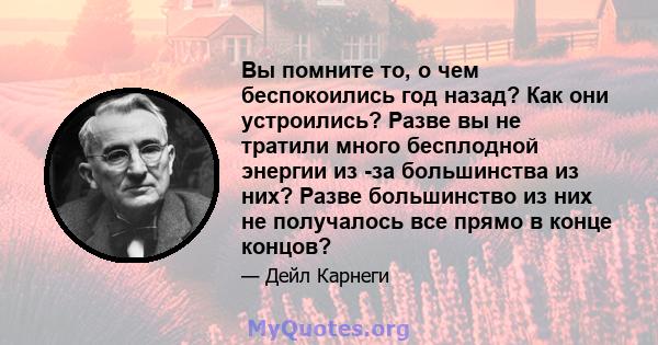 Вы помните то, о чем беспокоились год назад? Как они устроились? Разве вы не тратили много бесплодной энергии из -за большинства из них? Разве большинство из них не получалось все прямо в конце концов?